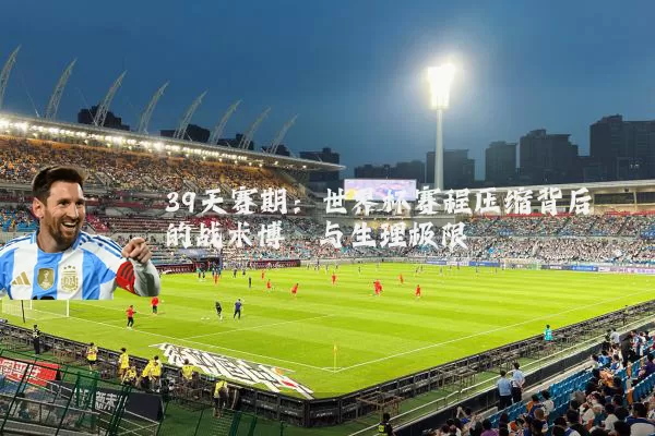 39天赛期：世界杯赛程压缩背后的战术博弈与生理极限