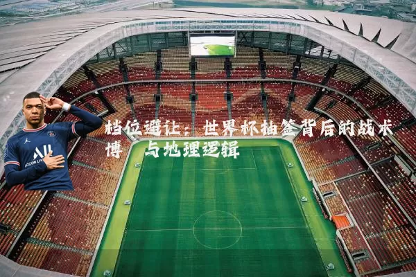 档位避让：世界杯抽签背后的战术博弈与地理逻辑